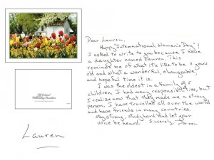 Dear Lauren,    Happy "International Women's Day"! I asked to write to you because I have a daughter named Lauren. This reminds me of what it's like to be 11 years old and what a wonderful, changeable, and hopeful time it is.    I was the oldest in a family of 5 children. I had many responsibilities, but I realize now that they made me a strong person. I have travelled all over the world and have friends in many countries.     Stay strong, study hard, and let your voice be heard. --- Sincerely,    Doreen