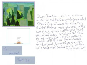 Dear Amelia,    We are writing to you in celebration of International Women's Day. I remember when the United Nations was formed in the late 1940s. How we all hoped that this would bring world peace! Now we are hoping that you young women will help us move closer to that goal. We believe you are all strong and looking forward to a better world. --- -XO    ViVI