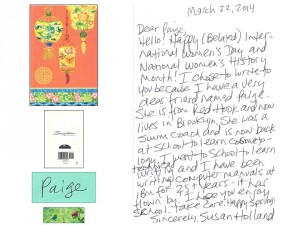 March 22, 2014 Dear Paige,      Hello! Happy (Belated) International Women's Day and National Women's History Month! I chose to write to you because I have a very dear friend named Paige. She is from Red Hook and now lives in Brooklyn. She was a swim coach and is now back at school to learn cosmetology. I went to school to learn technical writing and I have been writing computer manuals at IBM for 25+ years -- it has flown by! I hope you enjoy school. Take care. Happy spring! --- Sincerely,    Susan Holland